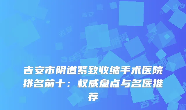 吉安市阴道紧致收缩手术医院排名前十：盘点与名医推荐