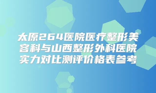 太原264医院医疗整形美容科与山西整形外科医院实力对比测评价格表参考