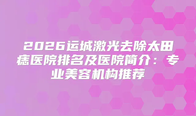 2026运城激光去除太田痣医院排名及医院简介：专业美容机构推荐