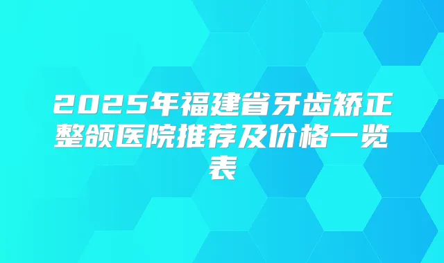 2025年福建省牙齿矫正整颌医院推荐及价格一览表