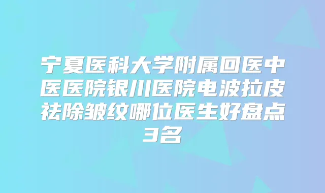 宁夏医科大学附属回医中医医院银川医院电波拉皮祛除皱纹哪位医生好盘点3名