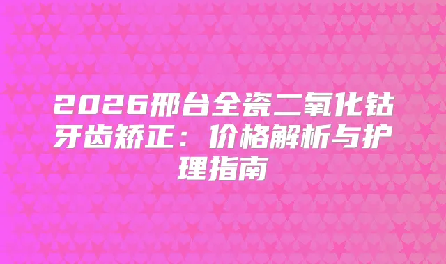 2026邢台全瓷二氧化钴牙齿矫正：价格解析与护理指南