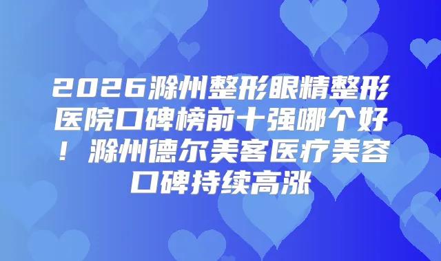 2026滁州整形眼精整形医院口碑榜前十强哪个好!滁州德尔美客医疗美容口碑持续高涨