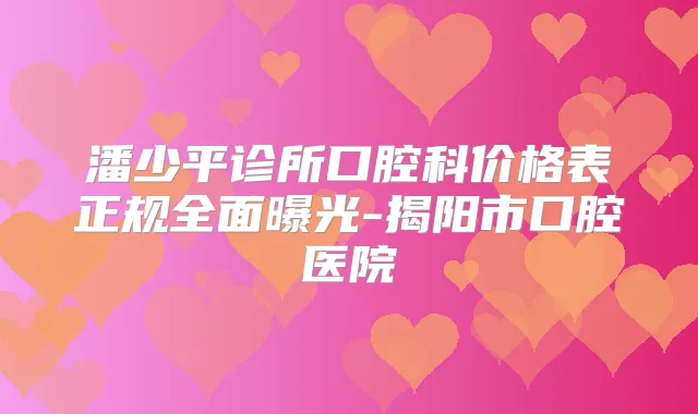 潘少平诊所口腔科价格表正规全面曝光-揭阳市口腔医院