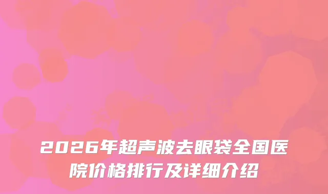 2026年超声波去眼袋全国医院价格排行及详细介绍