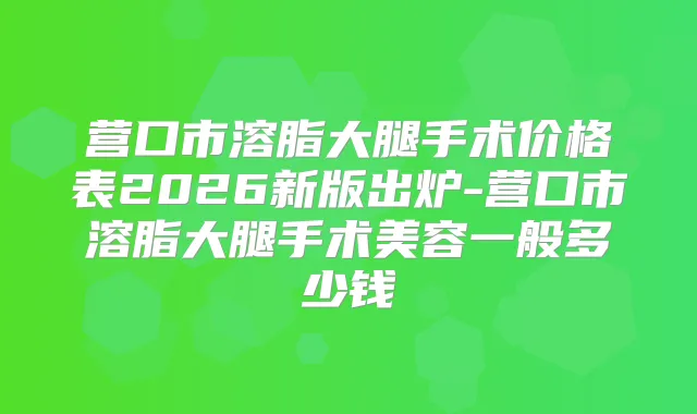 营口市溶脂大腿手术价格表2026新版出炉-营口市溶脂大腿手术美容一般多少钱