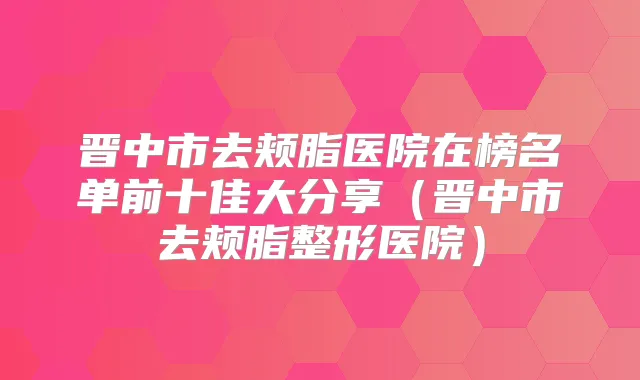 晋中市去颊脂医院在榜名单前十佳大分享（晋中市去颊脂整形医院）