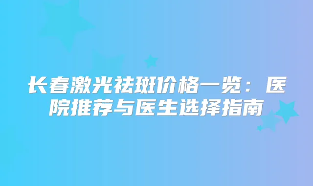 长春激光祛斑价格一览：医院推荐与医生选择指南
