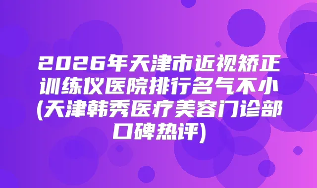 2026年天津市近视矫正训练仪医院排行名气不小(天津韩秀医疗美容门诊部口碑热评)