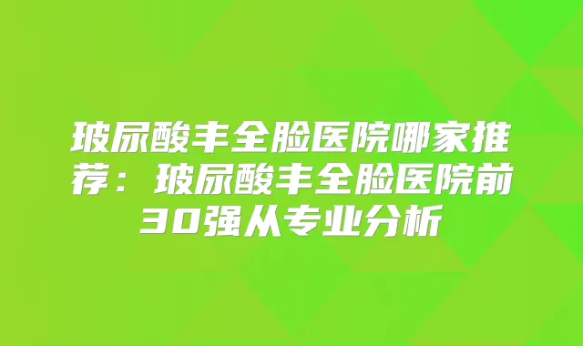 玻尿酸丰全脸医院哪家推荐：玻尿酸丰全脸医院前30强从专业分析