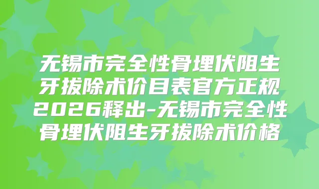 无锡市完全性骨埋伏阻生牙拔除术价目表官方正规2026释出-无锡市完全性骨埋伏阻生牙拔除术价格