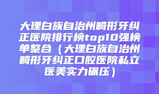 大理白族自治州畸形牙纠正医院排行榜top10强榜单整合(大理白族自治州畸形牙纠正口腔医院私立医美实力碾压)