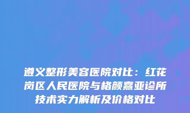 遵义整形美容医院对比：红花岗区人民医院与格颜熹亚诊所技术实力解析及价格对比