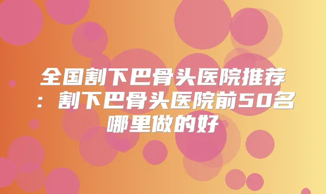 全国割下巴骨头医院推荐：割下巴骨头医院前50名哪里做的好