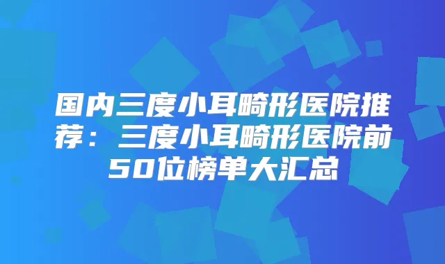 国内三度小耳畸形医院推荐：三度小耳畸形医院前50位榜单大汇总