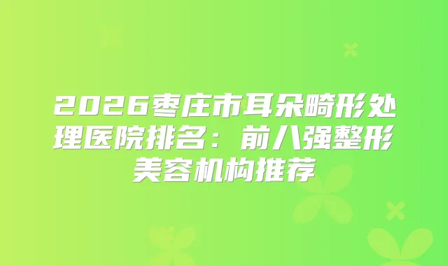 2026枣庄市耳朵畸形处理医院排名：前八强整形美容机构推荐