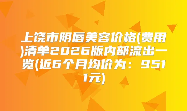 上饶市阴唇美容价格(费用)清单2026版内部流出一览(近6个月均价为:9511元)