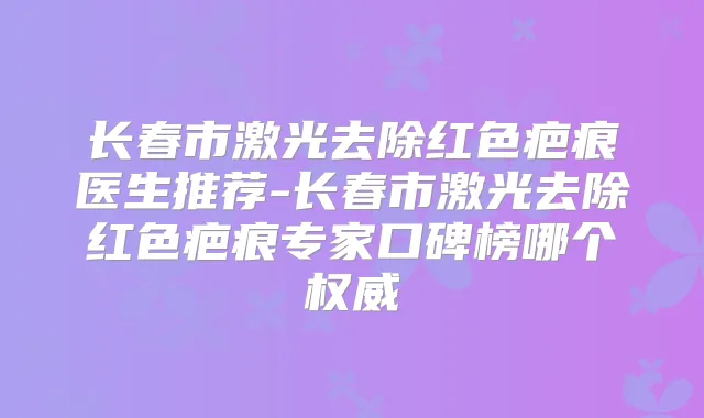 长春市激光去除红色疤痕医生推荐-长春市激光去除红色疤痕专家口碑榜哪个