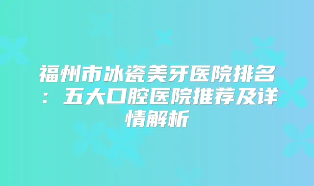 福州市冰瓷美牙医院排名：五大口腔医院推荐及详情解析
