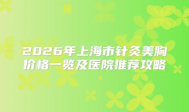 2026年上海市针灸美胸价格一览及医院推荐攻略
