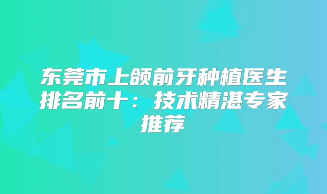 东莞市上颌前牙种植医生排名前十：技术精湛专家推荐