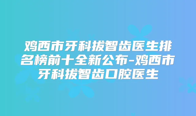 鸡西市牙科拔智齿医生排名榜前十全新公布-鸡西市牙科拔智齿口腔医生
