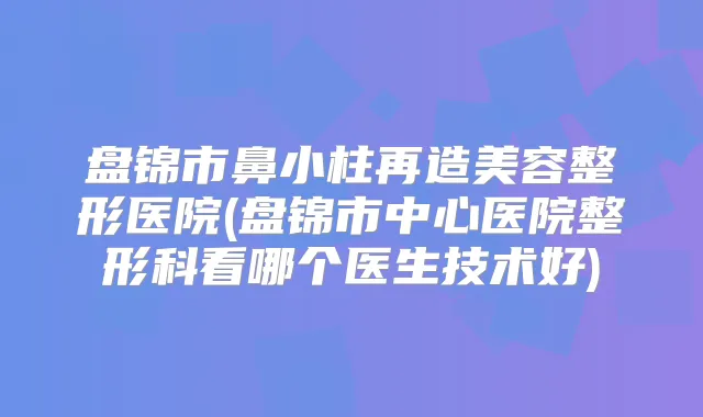 盘锦市鼻小柱再造美容整形医院(盘锦市中心医院整形科看哪个医生技术好)