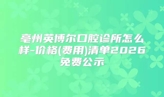 亳州英博尔口腔诊所怎么样-价格(费用)清单2026免费公示