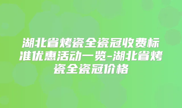 湖北省烤瓷全瓷冠收费标准优惠活动一览-湖北省烤瓷全瓷冠价格