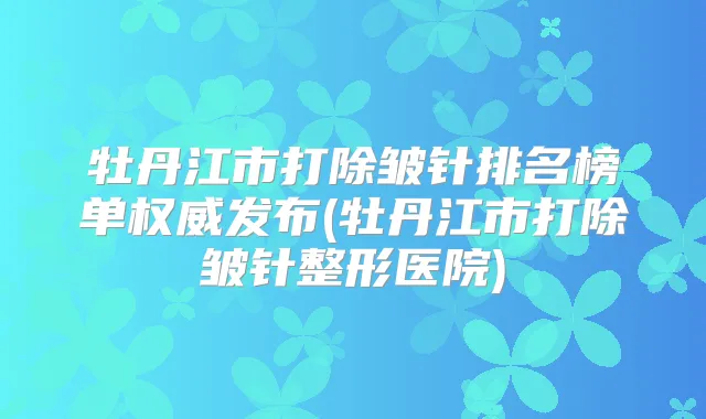 牡丹江市打除皱针排名榜单发布(牡丹江市打除皱针整形医院)