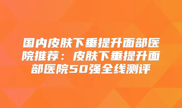 国内皮肤下垂提升面部医院推荐：皮肤下垂提升面部医院50强全线测评