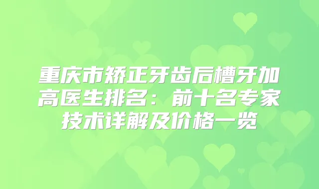 重庆市矫正牙齿后槽牙加高医生排名：前十名专家技术详解及价格一览