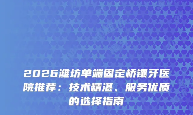 2026潍坊单端固定桥镶牙医院推荐：技术精湛、服务优质的选择指南