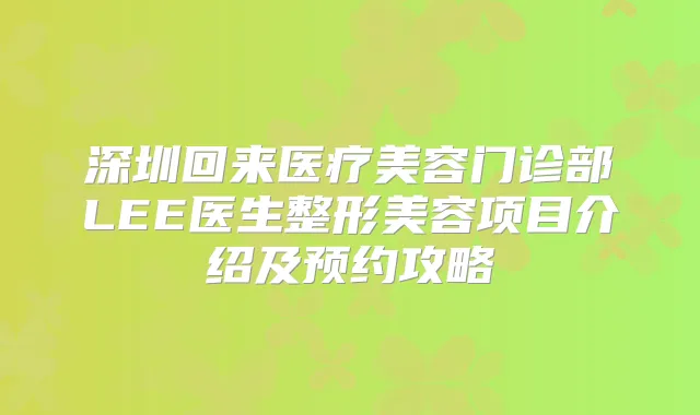 深圳回来医疗美容门诊部LEE医生整形美容项目介绍及预约攻略