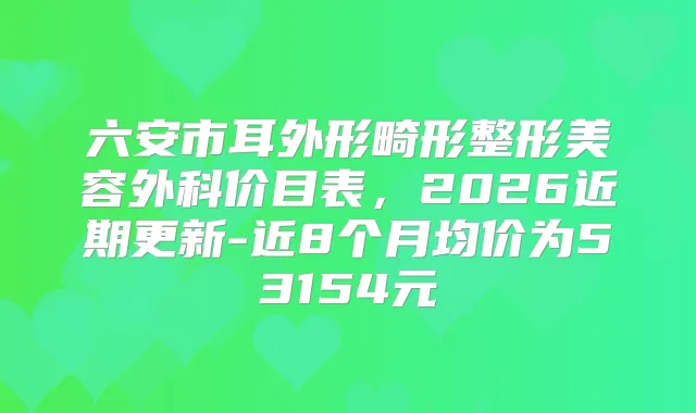 六安市耳外形畸形整形美容外科价目表，2026近期更新-近8个月均价为53154元