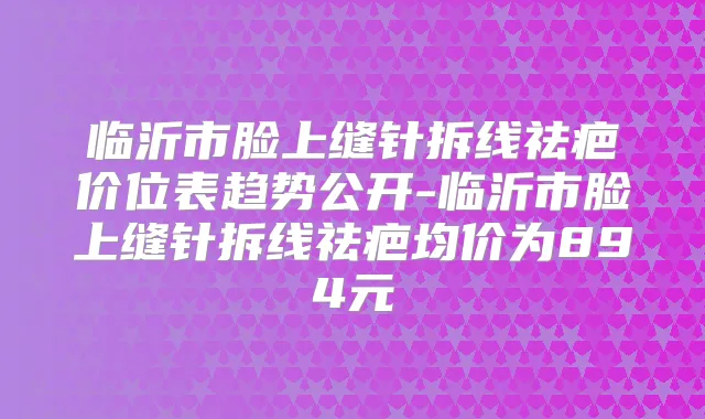 临沂市脸上缝针拆线祛疤价位表趋势公开-临沂市脸上缝针拆线祛疤均价为894元