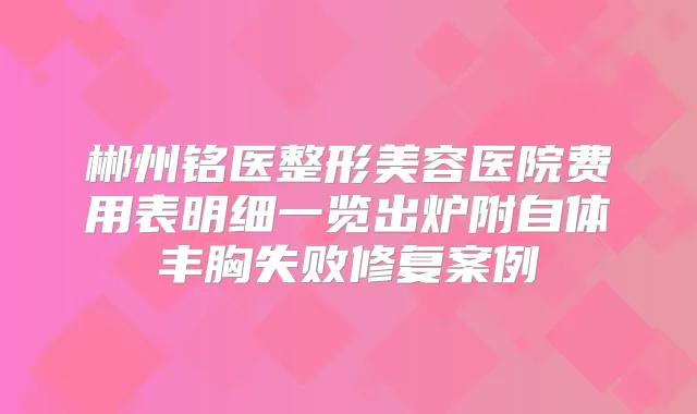 郴州铭医整形美容医院费用表明细一览出炉附自体丰胸失败修复案例