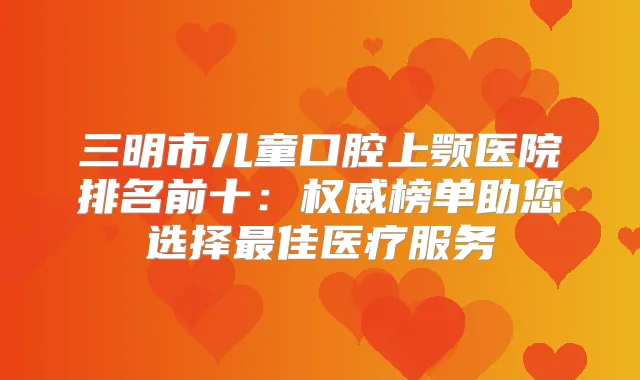 三明市儿童口腔上颚医院排名前十：榜单助您选择佳医疗服务