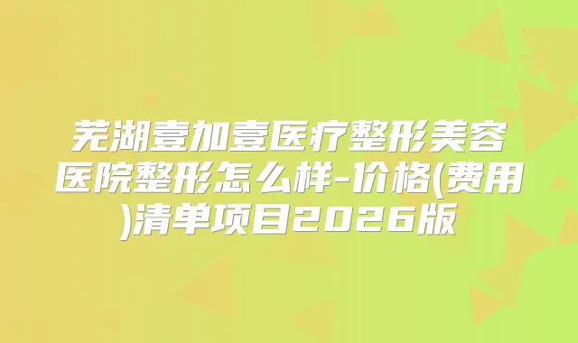 芜湖壹加壹医疗整形美容医院整形怎么样-价格(费用)清单项目2026版