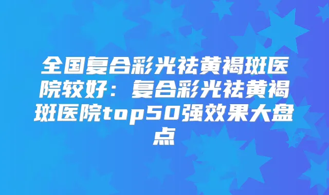 全国复合彩光祛黄褐斑医院较好：复合彩光祛黄褐斑医院top50果大盘点