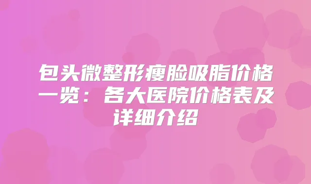 包头微整形瘦脸吸脂价格一览：各大医院价格表及详细介绍