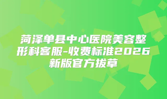 菏泽单县中心医院美容整形科客服-收费标准2026新版官方拔草