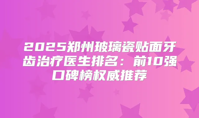 2025郑州玻璃瓷贴面牙齿医生排名：前10强口碑榜推荐