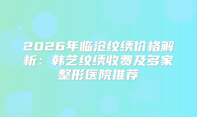 2026年临沧纹绣价格解析：韩艺纹绣收费及多家整形医院推荐