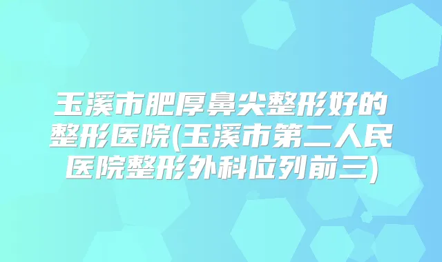 玉溪市肥厚鼻尖整形好的整形医院(玉溪市第二人民医院整形外科位列前三)