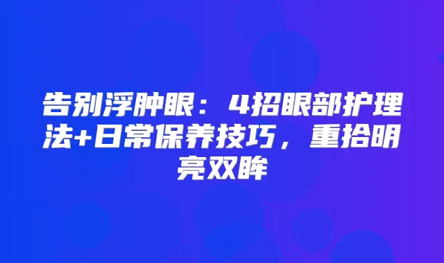 告别浮肿眼:4招眼部护理法+日常保养技巧,重拾明亮双眸