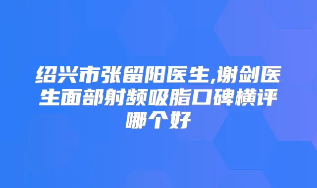 绍兴市张留阳医生,谢剑医生面部射频吸脂口碑横评哪个好