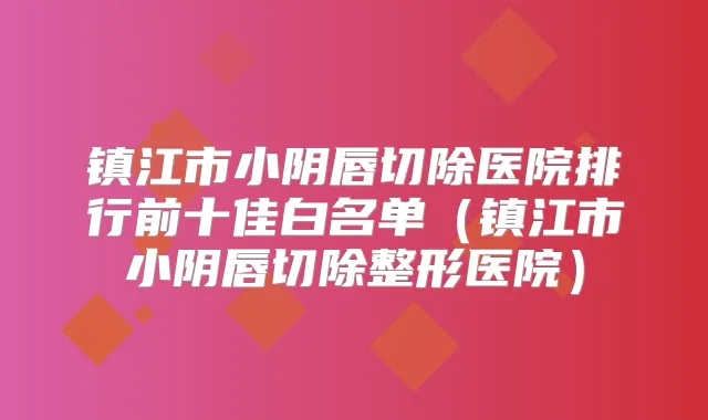 镇江市小阴唇切除医院排行前十佳白名单(镇江市小阴唇切除整形医院)