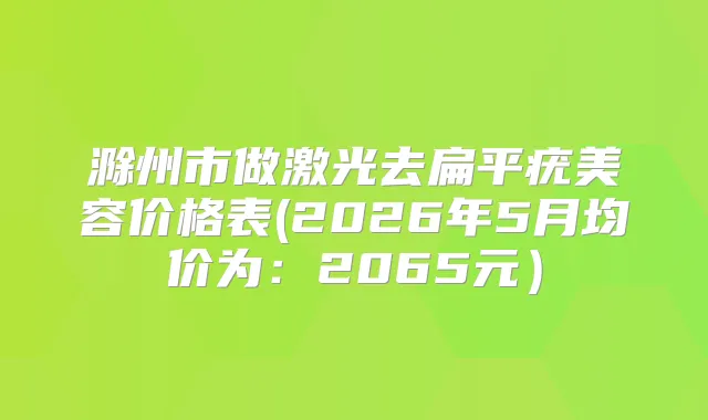 滁州市做激光去扁平疣美容价格表(2026年5月均价为：2065元）