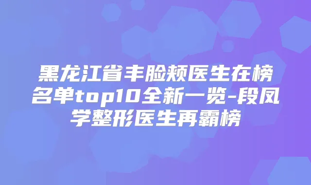 黑龙江省丰脸颊医生在榜名单top10全新一览-段凤学整形医生再霸榜